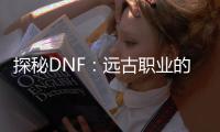 探秘DNF：远古职业的神秘力量