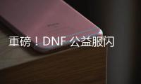 重磅！DNF 公益服闪亮登场，福利多多