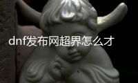 dnf发布网超界怎么才能顺利升级到100级？