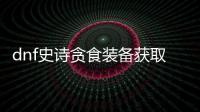 dnf史诗贪食装备获取指南